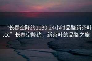 “長春空降約1130.24小時品鑒新茶葉.cc”長春空降約，新茶葉的品鑒之旅
