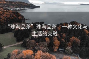 “珠海品茶”珠海品茶，一種文化與生活的交融