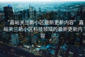 “嘉峪關蘭新小區(qū)最新更新內容”嘉峪關蘭新小區(qū)科技領域的最新更新內容