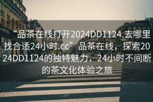 “品茶在線打開2024DD1124.去哪里找合適24小時.cc”品茶在線，探索2024DD1124的獨特魅力，24小時不間斷的茶文化體驗之旅