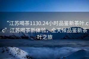 “江蘇喝茶1130.24小時品鑒新茶葉.cc”江蘇喝茶新體驗(yàn)，全天候品鑒新茶葉之旅