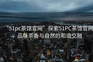 “51pc茶館官網(wǎng)”探索51PC茶館官網(wǎng)，品味茶香與自然的和諧交融