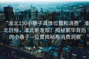“淮北150小巷子具體位置和消費”淮北日報，淮北新發(fā)現(xiàn)！揭秘繁華背后的小巷子—位置揭秘與消費洞察