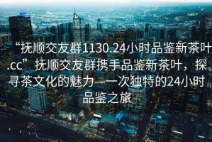 “撫順交友群1130.24小時品鑒新茶葉.cc”撫順交友群攜手品鑒新茶葉，探尋茶文化的魅力—一次獨特的24小時品鑒之旅