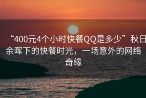 “400元4個(gè)小時(shí)快餐QQ是多少”秋日余暉下的快餐時(shí)光，一場意外的網(wǎng)絡(luò)奇緣