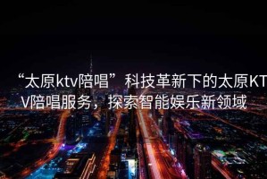 “太原ktv陪唱”科技革新下的太原KTV陪唱服務(wù)，探索智能娛樂新領(lǐng)域