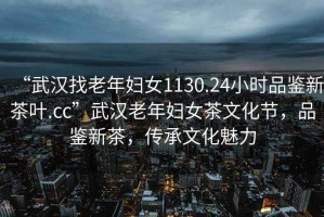 “武漢找老年婦女1130.24小時(shí)品鑒新茶葉.cc”武漢老年婦女茶文化節(jié)，品鑒新茶，傳承文化魅力
