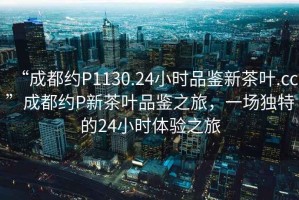 “成都約P1130.24小時(shí)品鑒新茶葉.cc”成都約P新茶葉品鑒之旅，一場(chǎng)獨(dú)特的24小時(shí)體驗(yàn)之旅