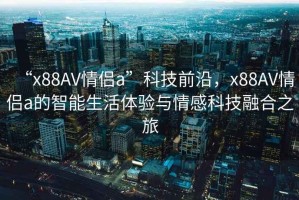 “x88AV情侶a”科技前沿，x88AV情侶a的智能生活體驗(yàn)與情感科技融合之旅