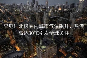 罕見(jiàn)！北極圈內(nèi)城市氣溫飆升，熱浪高達(dá)30℃引發(fā)全球關(guān)注