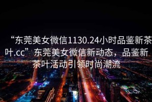 “東莞美女微信1130.24小時品鑒新茶葉.cc”東莞美女微信新動態(tài)，品鑒新茶葉活動引領時尚潮流