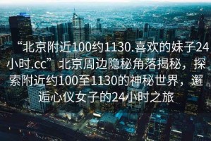 “北京附近100約1130.喜歡的妹子24小時.cc”北京周邊隱秘角落揭秘，探索附近約100至1130的神秘世界，邂逅心儀女子的24小時之旅