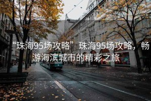 “珠海95場攻略”珠海95場攻略，暢游海濱城市的精彩之旅