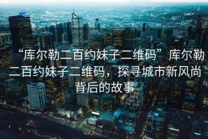 “庫爾勒二百約妹子二維碼”庫爾勒二百約妹子二維碼，探尋城市新風(fēng)尚背后的故事