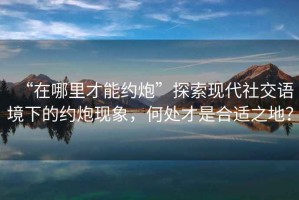 “在哪里才能約炮”探索現(xiàn)代社交語境下的約炮現(xiàn)象，何處才是合適之地？