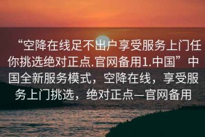 “空降在線足不出戶享受服務(wù)上門任你挑選絕對(duì)正點(diǎn).官網(wǎng)備用1.中國”中國全新服務(wù)模式，空降在線，享受服務(wù)上門挑選，絕對(duì)正點(diǎn)—官網(wǎng)備用