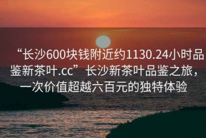 “長(zhǎng)沙600塊錢附近約1130.24小時(shí)品鑒新茶葉.cc”長(zhǎng)沙新茶葉品鑒之旅，一次價(jià)值超越六百元的獨(dú)特體驗(yàn)