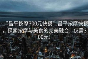 “昌平按摩300元快餐”昌平按摩快餐，探索按摩與美食的完美融合—僅需300元！