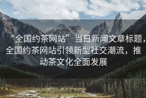 “全國約茶網(wǎng)站”當(dāng)日新聞文章標(biāo)題，全國約茶網(wǎng)站引領(lǐng)新型社交潮流，推動茶文化全面發(fā)展