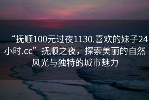 “撫順100元過(guò)夜1130.喜歡的妹子24小時(shí).cc”撫順之夜，探索美麗的自然風(fēng)光與獨(dú)特的城市魅力