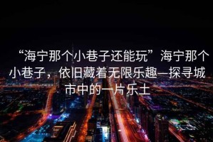 “海寧那個小巷子還能玩”海寧那個小巷子，依舊藏著無限樂趣—探尋城市中的一片樂土