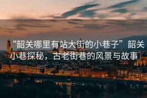 “韶關(guān)哪里有站大街的小巷子”韶關(guān)小巷探秘，古老街巷的風景與故事