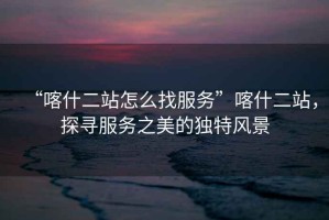 “喀什二站怎么找服務(wù)”喀什二站，探尋服務(wù)之美的獨特風(fēng)景
