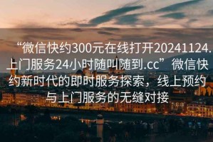 “微信快約300元在線打開20241124.上門服務24小時隨叫隨到.cc”微信快約新時代的即時服務探索，線上預約與上門服務的無縫對接
