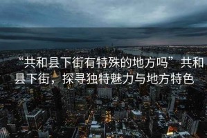 “共和縣下街有特殊的地方嗎”共和縣下街，探尋獨特魅力與地方特色