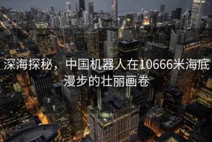 深海探秘，中國(guó)機(jī)器人在10666米海底漫步的壯麗畫卷