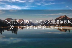 “火箭少女被c”火箭少女遭遇爭議風(fēng)波，C字傳聞背后的真相揭曉
