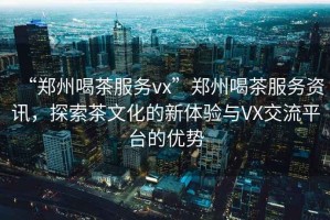 “鄭州喝茶服務(wù)vx”鄭州喝茶服務(wù)資訊，探索茶文化的新體驗(yàn)與VX交流平臺(tái)的優(yōu)勢(shì)