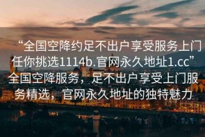 “全國空降約足不出戶享受服務(wù)上門任你挑選1114b.官網(wǎng)永久地址1.cc”全國空降服務(wù)，足不出戶享受上門服務(wù)精選，官網(wǎng)永久地址的獨特魅力