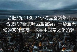“合肥約p1130.24小時(shí)品鑒新茶葉.cc”合肥約P新茶葉品鑒盛宴，一場(chǎng)全天候的茶葉盛宴，探尋中國(guó)茶文化的魅力