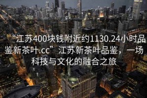 “江蘇400塊錢附近約1130.24小時品鑒新茶葉.cc”江蘇新茶葉品鑒，一場科技與文化的融合之旅