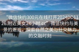“微信快約300元在線打開2024DD1126.附近美女24小時.cc”微信快約與美景的邂逅，探索自然之美與社交魅力的交融時刻