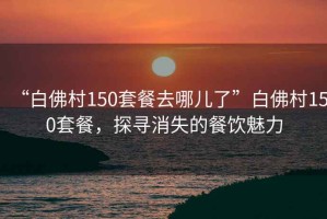 “白佛村150套餐去哪兒了”白佛村150套餐，探尋消失的餐飲魅力