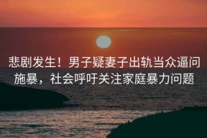 悲劇發(fā)生！男子疑妻子出軌當(dāng)眾逼問施暴，社會呼吁關(guān)注家庭暴力問題