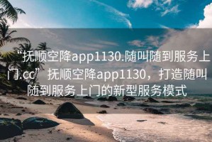 “撫順空降app1130.隨叫隨到服務(wù)上門.cc”撫順空降app1130，打造隨叫隨到服務(wù)上門的新型服務(wù)模式