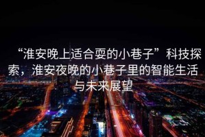 “淮安晚上適合耍的小巷子”科技探索，淮安夜晚的小巷子里的智能生活與未來展望