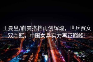 王曼昱/蒯曼搭檔再創(chuàng)輝煌，世乒賽女雙奪冠，中國女乒實(shí)力再證巔峰！