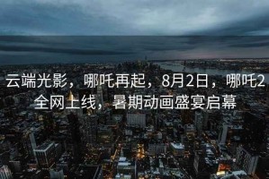 云端光影，哪吒再起，8月2日，哪吒2全網(wǎng)上線，暑期動(dòng)畫(huà)盛宴啟幕
