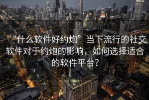 “什么軟件好約炮”當(dāng)下流行的社交軟件對(duì)于約炮的影響，如何選擇適合的軟件平臺(tái)？