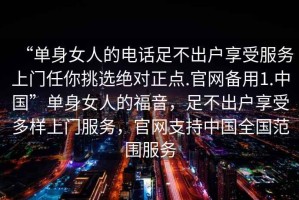 “單身女人的電話足不出戶享受服務上門任你挑選絕對正點.官網(wǎng)備用1.中國”單身女人的福音，足不出戶享受多樣上門服務，官網(wǎng)支持中國全國范圍服務