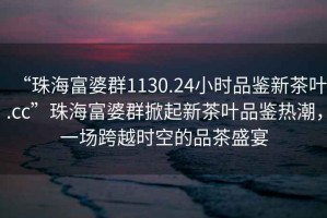 “珠海富婆群1130.24小時(shí)品鑒新茶葉.cc”珠海富婆群掀起新茶葉品鑒熱潮，一場(chǎng)跨越時(shí)空的品茶盛宴