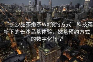 “長沙品茶嫩茶WX預約方式”科技革新下的長沙品茶體驗，嫩茶預約方式的數(shù)字化轉(zhuǎn)型