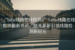 “l(fā)utu線路在線檢測2”Lutu線路在線檢測最新資訊，技術(shù)革新引領(lǐng)線路檢測新紀(jì)元