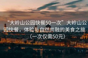 “大嶺山公園快餐50一次”大嶺山公園快餐，體驗(yàn)與自然共融的美食之旅（一次僅需50元）