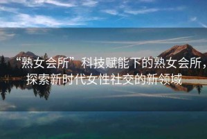“熟女會所”科技賦能下的熟女會所，探索新時代女性社交的新領(lǐng)域