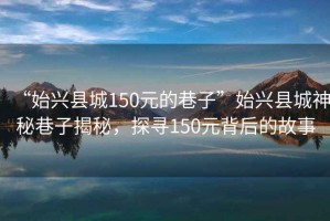 “始興縣城150元的巷子”始興縣城神秘巷子揭秘，探尋150元背后的故事
